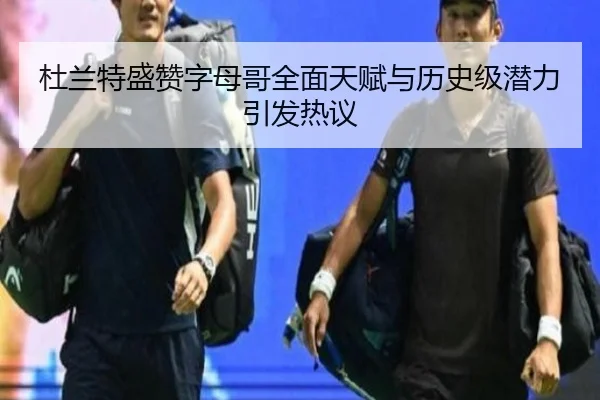 杜兰特盛赞字母哥全面天赋与历史级潜力引发热议（ODSPORTS）