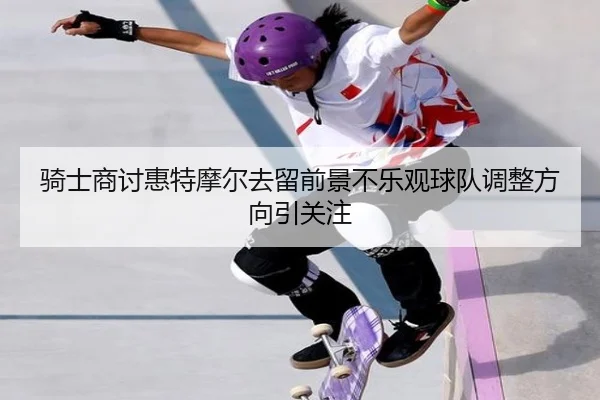 骑士商讨惠特摩尔去留前景不乐观球队调整方向引关注（ODSPORTS）